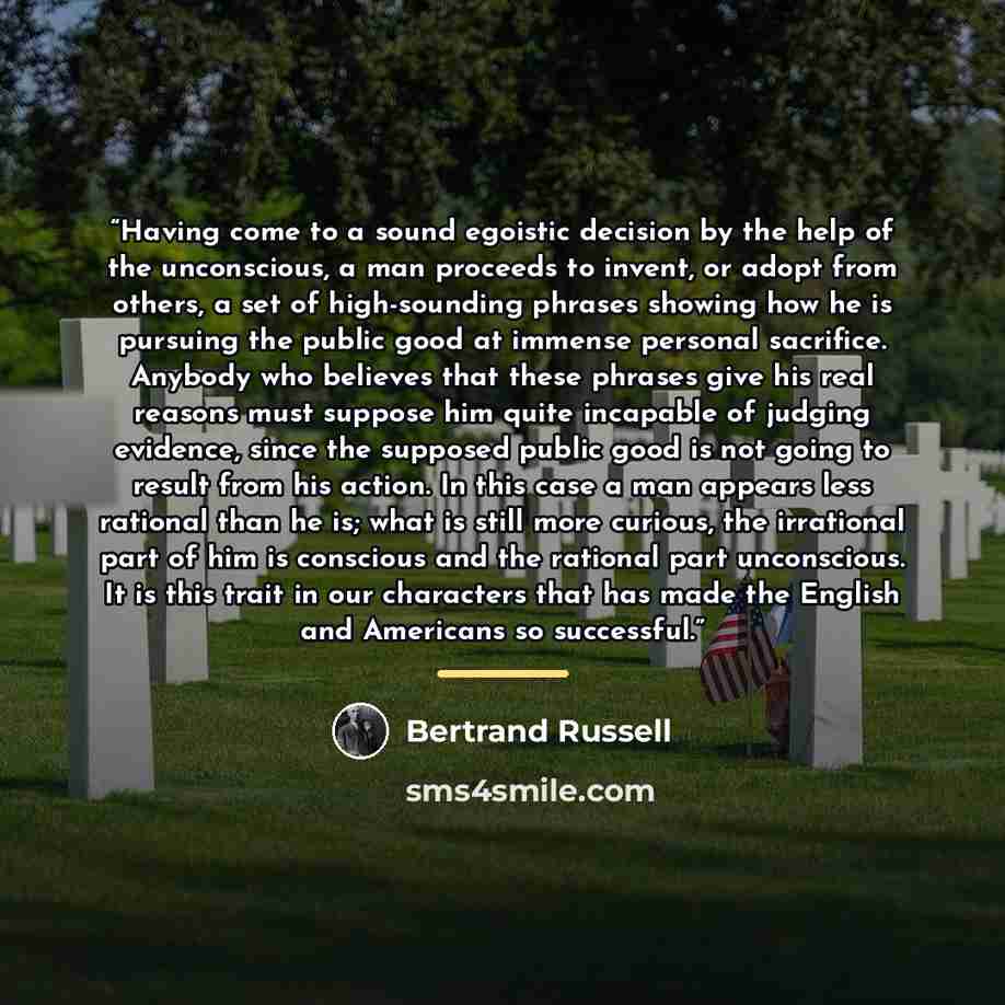 “Having come to a sound egoistic decision by the help of the unconscious, a man proceeds to invent, or adopt from others, a set of high-sounding phrases showing how he is pursuing the public good at immense personal sacrifice. Anybody who believes that these phrases give his real reasons must…” quote by Bertrand Russell
