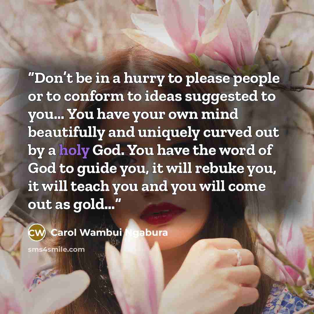 “Don’t be in a hurry to please people or to conform to ideas suggested to you… You have your own mind beautifully and uniquely curved out by a holy God. You have the word of God to guide you, it will rebuke you, it will teach you and you will come out as gold…” quote by Carol Wambui Ngabura
