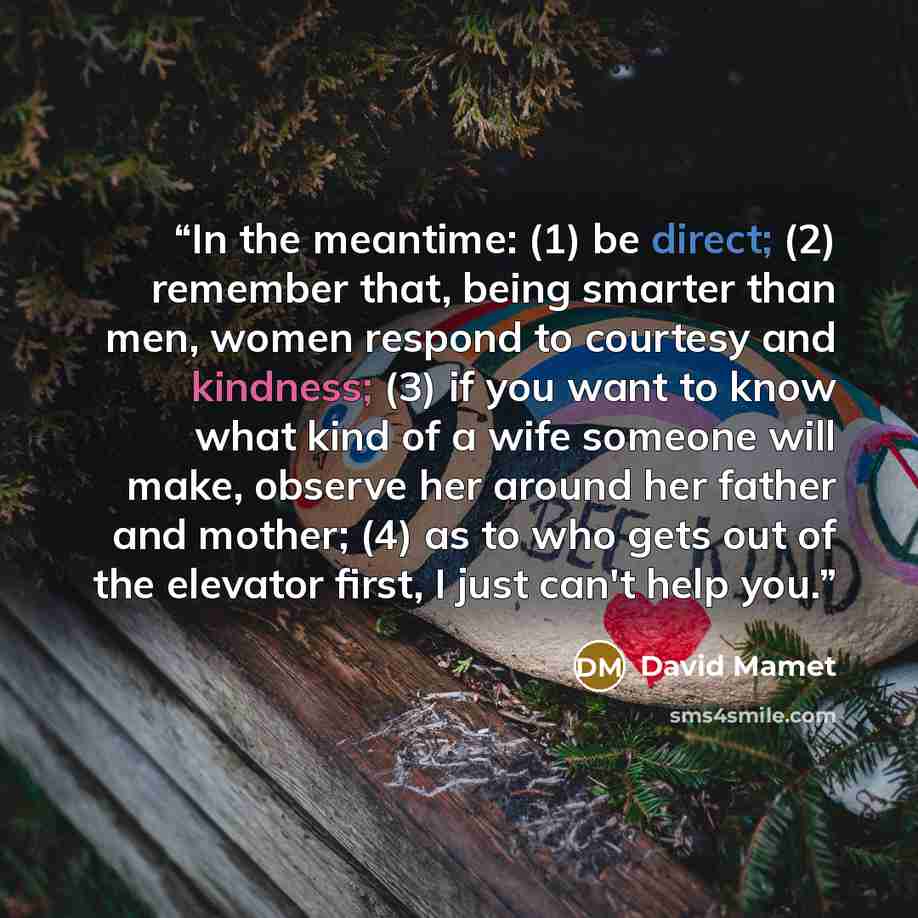 “In the meantime: (1) be direct; (2) remember that, being smarter than men, women respond to courtesy and kindness; (3) if you want to know what kind of a wife someone will make, observe her around her father and mother; (4) as to who gets out of the elevator first, I just can't help you.” quote by David Mamet