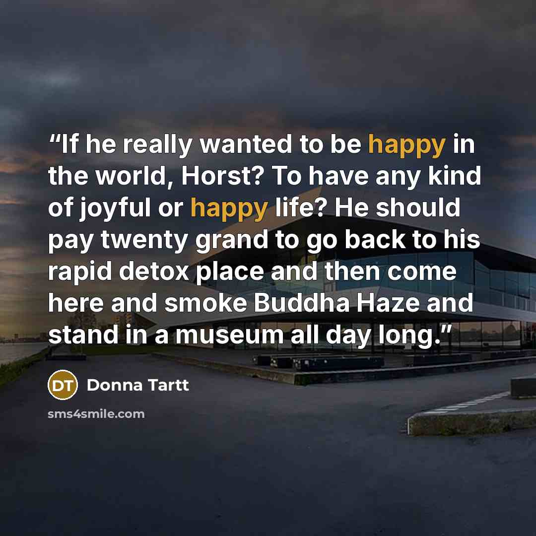 “If he really wanted to be happy in the world, Horst? To have any kind of joyful or happy life? He should pay twenty grand to go back to his rapid detox place and then come here and smoke Buddha Haze and stand in a museum all day long.” quote by Donna Tartt