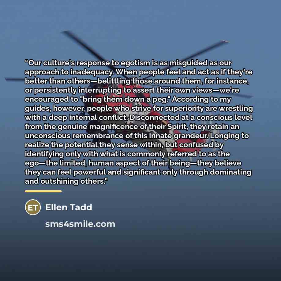 “Our culture's response to egotism is as misguided as our approach to inadequacy. When people feel and act as if they're better than others—belittling those around them, for instance, or persistently interrupting to assert their own views—we're encouraged to "bring them down a peg." According to my…” quote by Ellen Tadd
