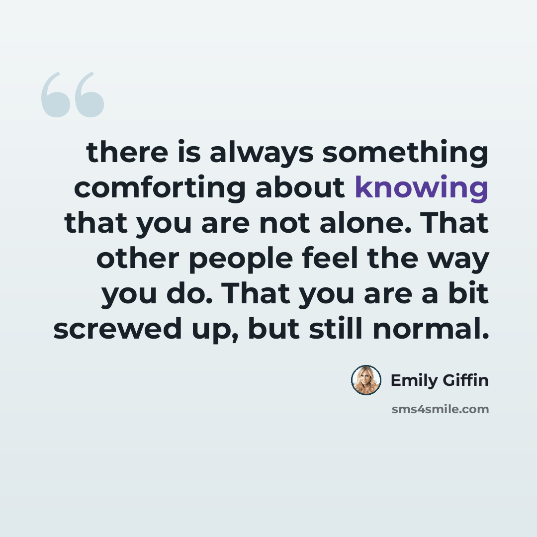 “there is always something comforting about knowing that you are not alone. That other people feel the way you do. That you are a bit screwed up, but still normal.” quote by Emily Giffin