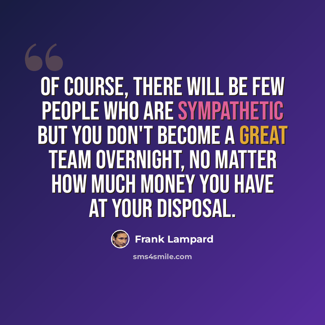 “Of course, there will be few people who are sympathetic but you don't become a great team overnight, no matter how much money you have at your disposal.” quote by Frank Lampard