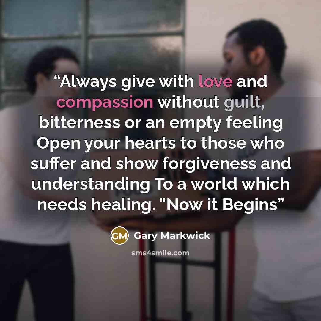 “Always give with love and compassion without guilt, bitterness or an empty feeling Open your hearts to those who suffer and show forgiveness and understanding To a world which needs healing. "Now it Begins” quote by Gary Markwick