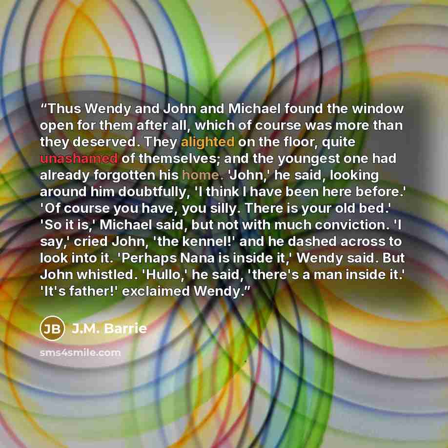 “Thus Wendy and John and Michael found the window open for them after all, which of course was more than they deserved. They alighted on the floor, quite unashamed of themselves; and the youngest one had already forgotten his home. 'John,' he said, looking around him doubtfully, 'I think I have…” quote by J.M. Barrie