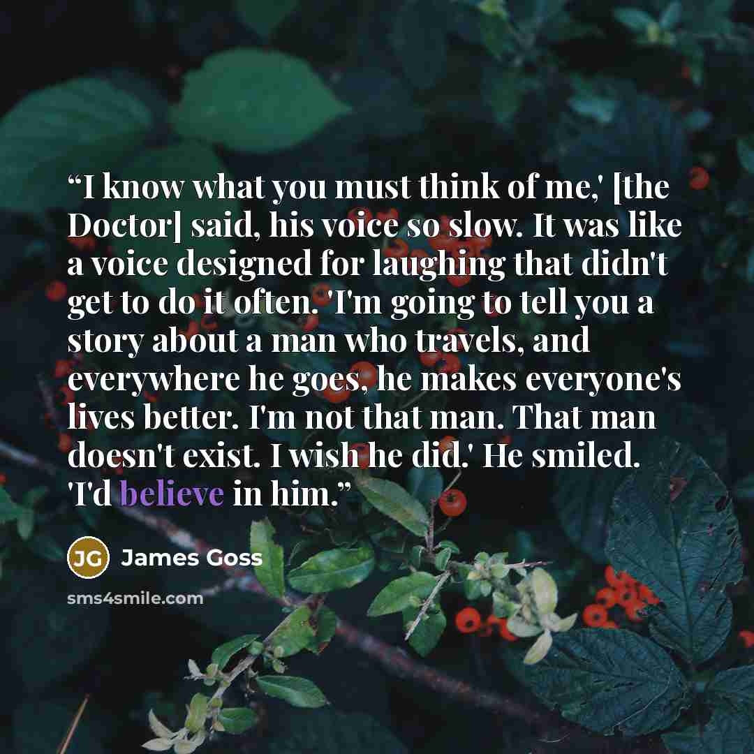 “I know what you must think of me,' [the Doctor] said, his voice so slow. It was like a voice designed for laughing that didn't get to do it often. 'I'm going to tell you a story about a man who travels, and everywhere he goes, he makes everyone's lives better. I'm not that man. That man doesn't…” quote by James Goss