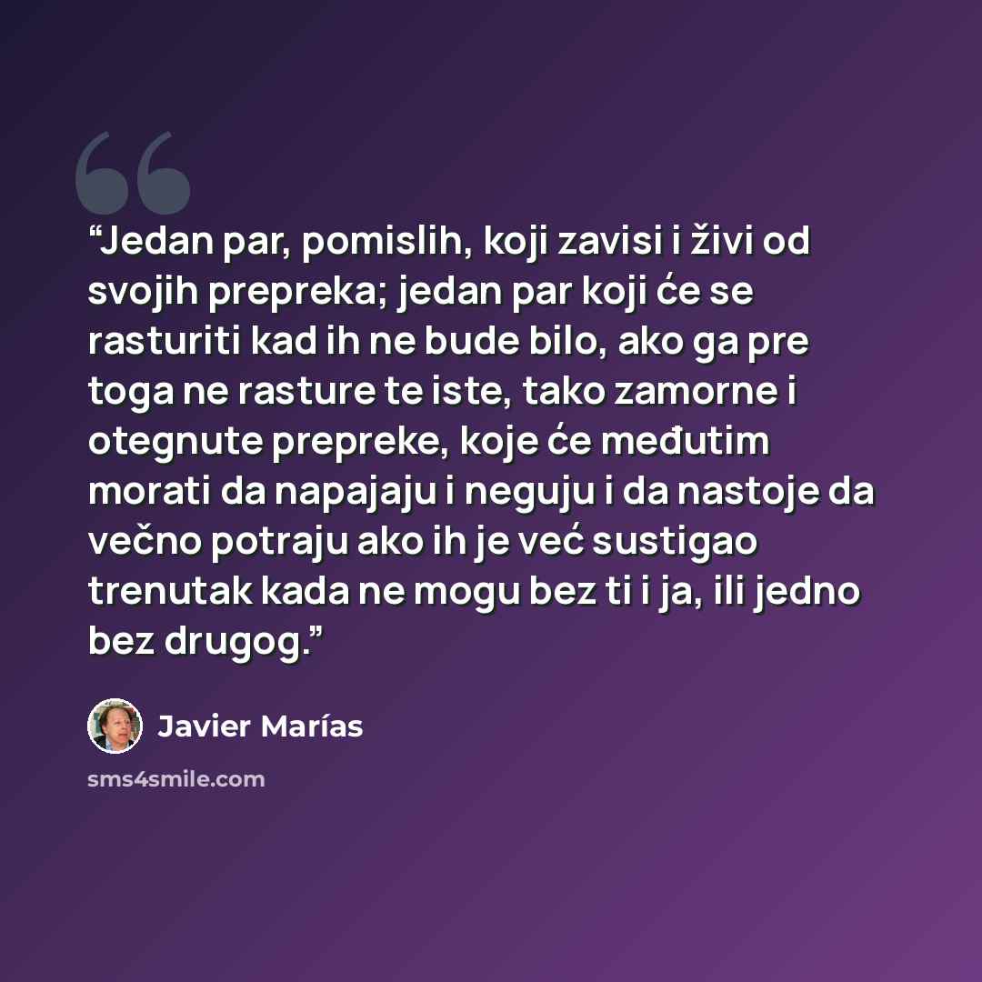 “Jedan par, pomislih, koji zavisi i živi od svojih prepreka; jedan par koji će se rasturiti kad ih ne bude bilo, ako ga pre toga ne rasture te iste, tako zamorne i otegnute prepreke, koje će međutim morati da napajaju i neguju i da nastoje da večno potraju ako ih je već sustigao trenutak kada ne…” quote by Javier Marías