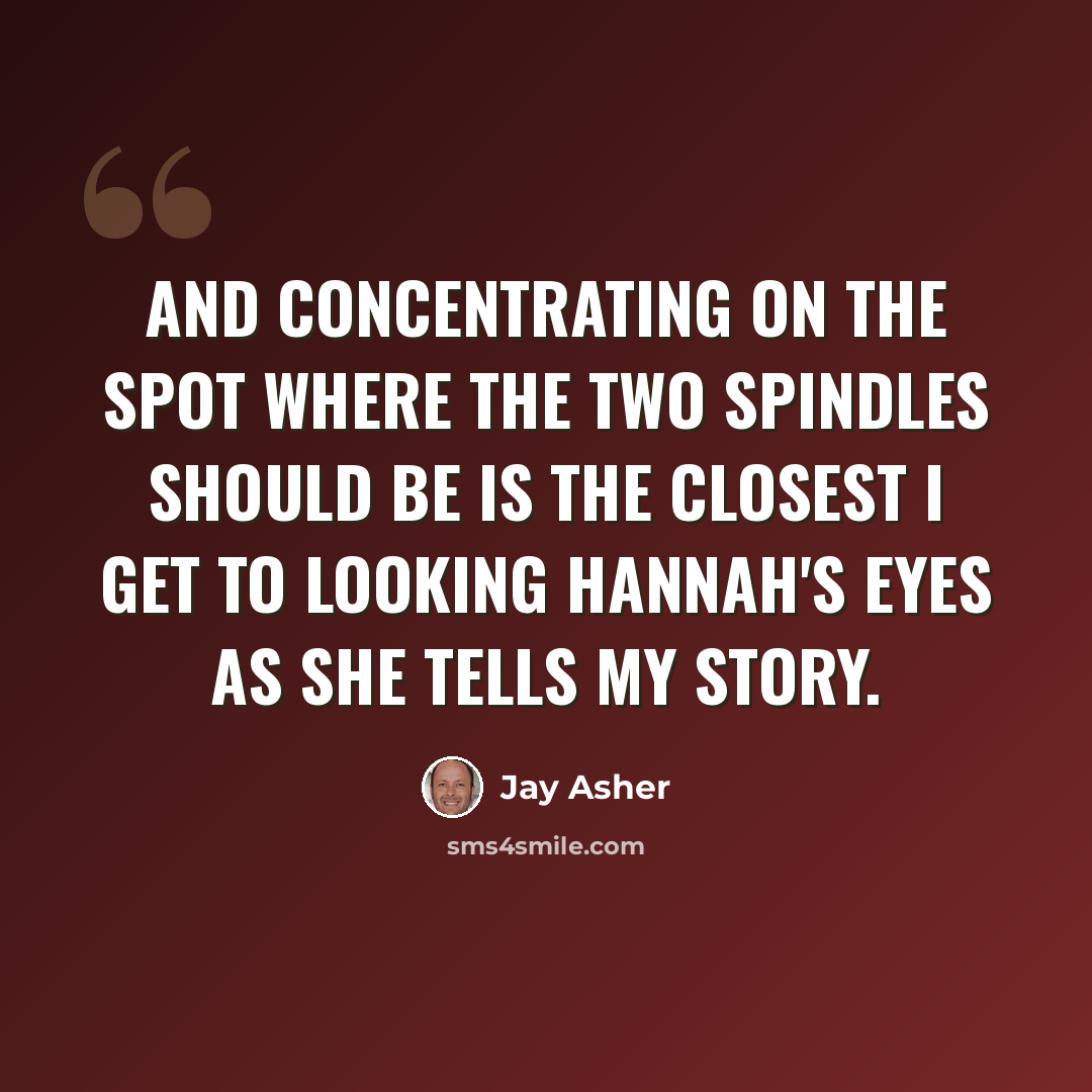 “And concentrating on the spot where the two spindles should be is the closest I get to looking Hannah's eyes as she tells my story.” quote by Jay Asher