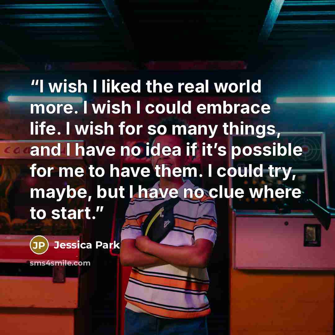“I wish I liked the real world more. I wish I could embrace life. I wish for so many things, and I have no idea if it’s possible for me to have them. I could try, maybe, but I have no clue where to start.” quote by Jessica Park