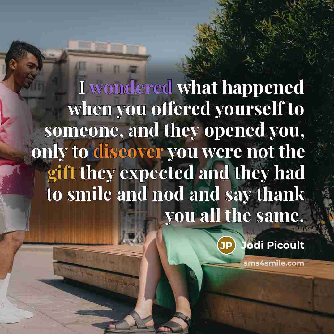 “I wondered what happened when you offered yourself to someone, and they opened you, only to discover you were not the gift they expected and they had to smile and nod and say thank you all the same.” quote by Jodi Picoult