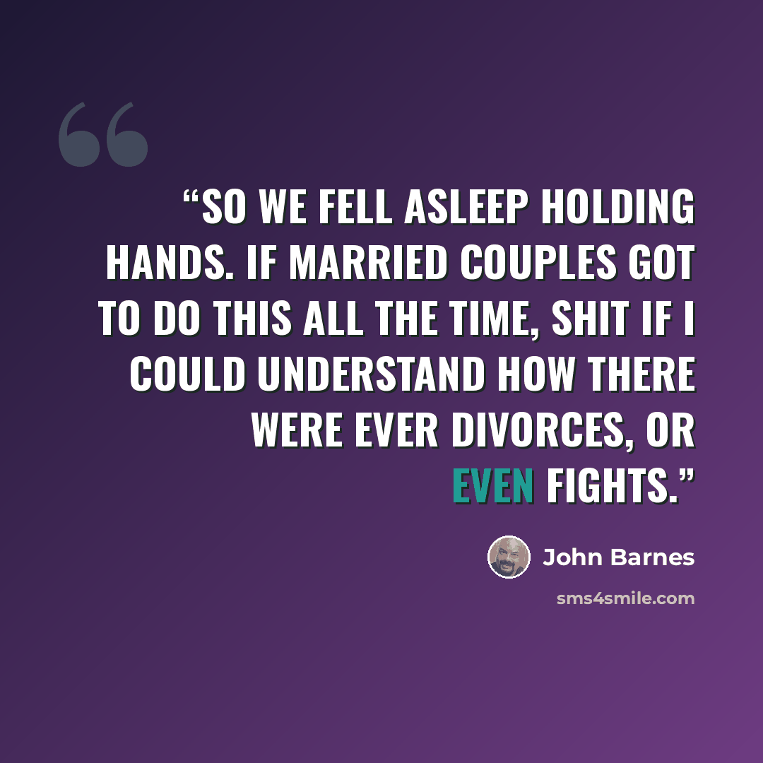 “So we fell asleep holding hands. If married couples got to do this all the time, shit if I could understand how there were ever divorces, or even fights.” quote by John Barnes