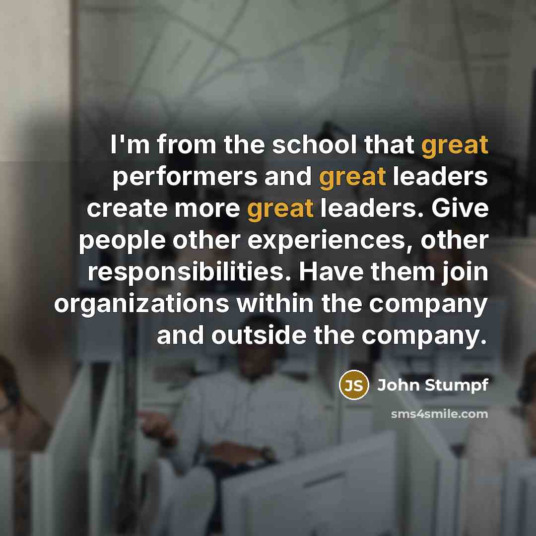 “I'm from the school that great performers and great leaders create more great leaders. Give people other experiences, other responsibilities. Have them join organizations within the company and outside the company.” quote by John Stumpf