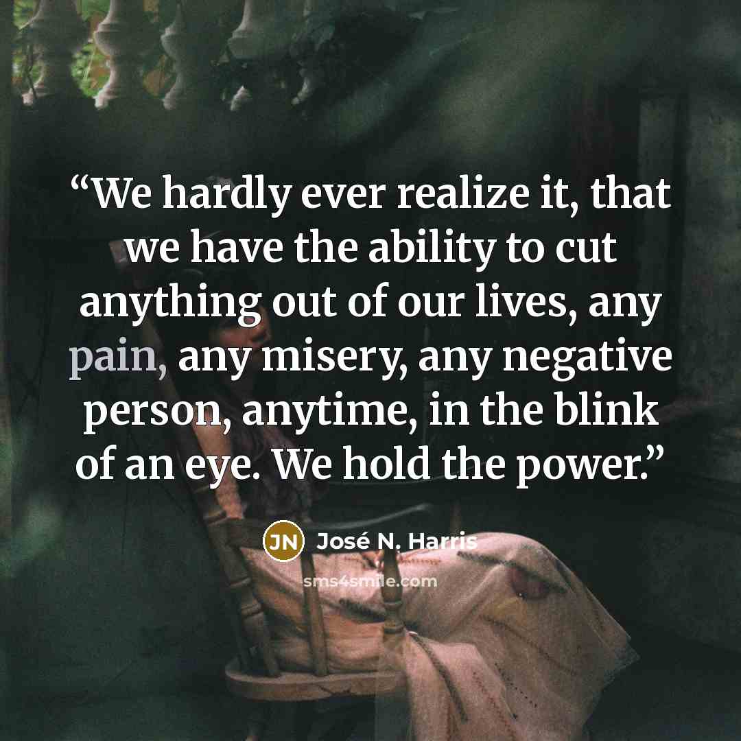 “We hardly ever realize it, that we have the ability to cut anything out of our lives, any pain, any misery, any negative person, anytime, in the blink of an eye. We hold the power.” quote by José N. Harris