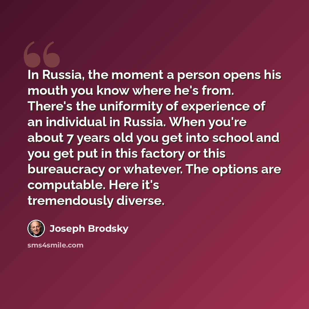 “In Russia, the moment a person opens his mouth you know where he's from. There's the uniformity of experience of an individual in Russia. When you're about 7 years old you get into school and you get put in this factory or this bureaucracy or whatever. The options are computable. Here it's…” quote by Joseph Brodsky