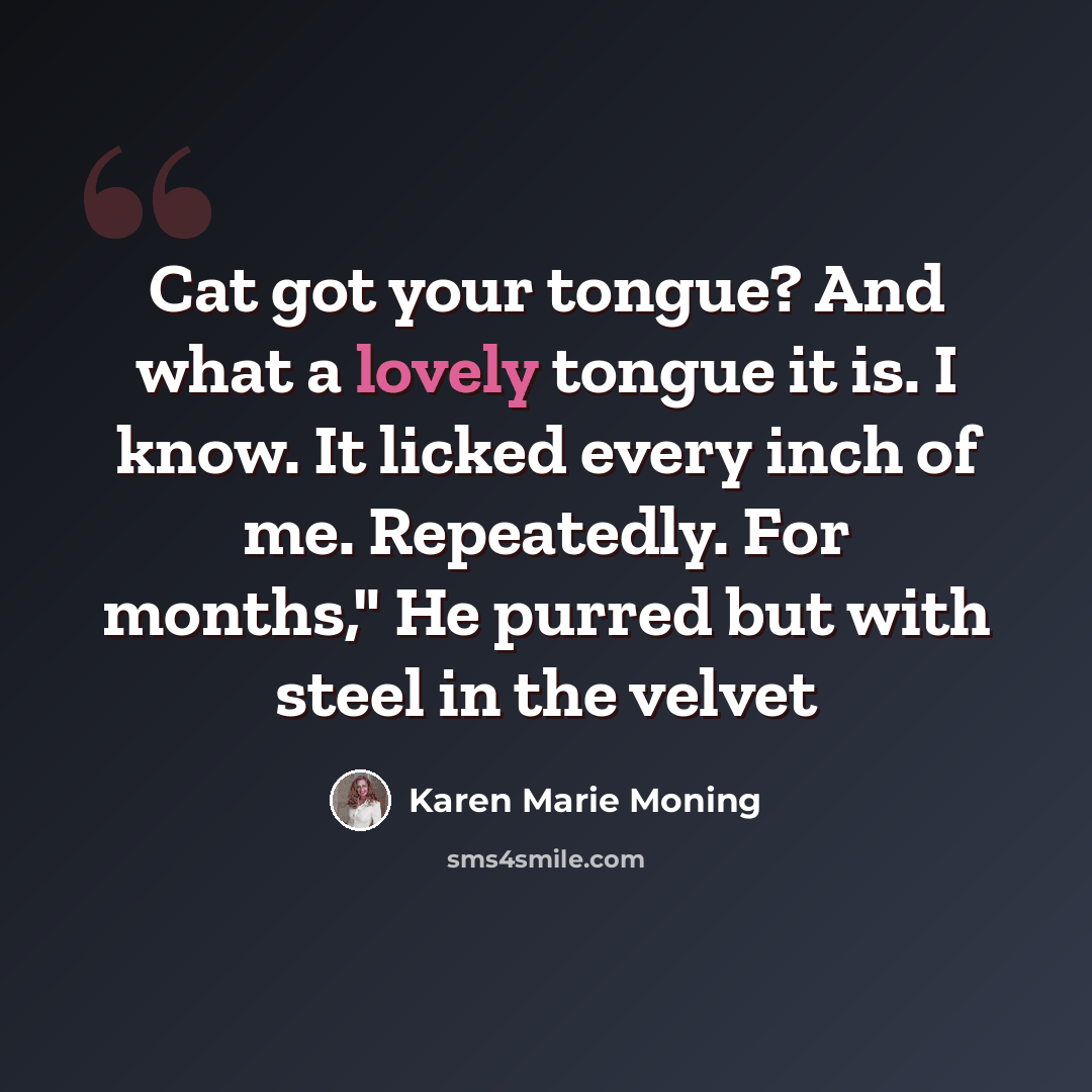 “Cat got your tongue? And what a lovely tongue it is. I know. It licked every inch of me. Repeatedly. For months," He purred but with steel in the velvet” quote by Karen Marie Moning