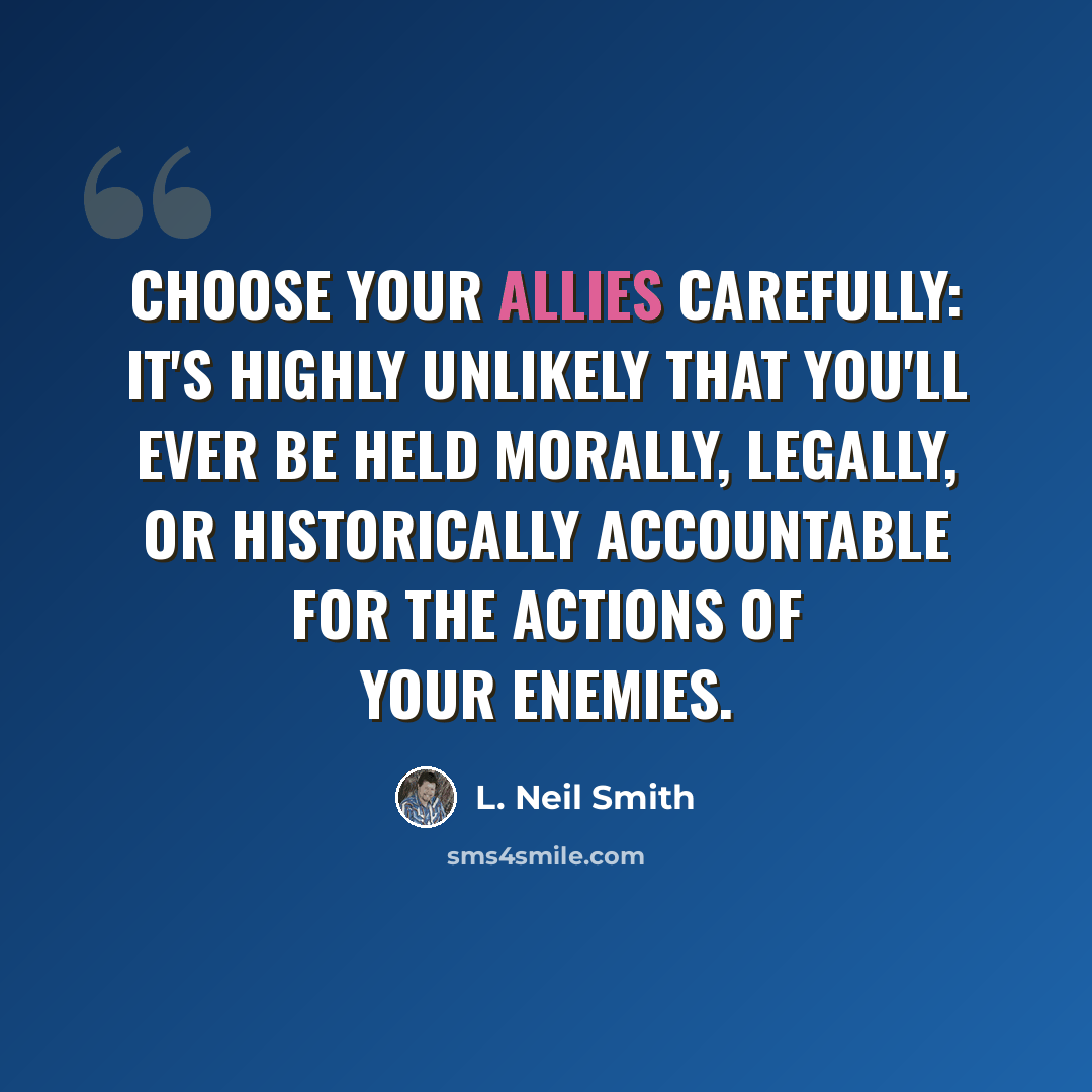 “Choose your allies carefully: it's highly unlikely that you'll ever be held morally, legally, or historically accountable for the actions of your enemies.” quote by L. Neil Smith