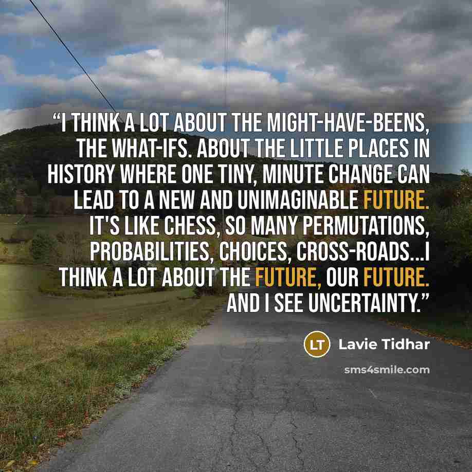 “I think a lot about the might-have-beens, the what-ifs. About the little places in history where one tiny, minute change can lead to a new and unimaginable future. It's like chess, so many permutations, probabilities, choices, cross-roads...I think a lot about the future, our future. And I see…” quote by Lavie Tidhar