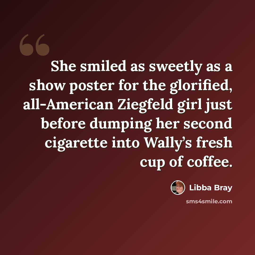 “She smiled as sweetly as a show poster for the glorified, all-American Ziegfeld girl just before dumping her second cigarette into Wally’s fresh cup of coffee.” quote by Libba Bray