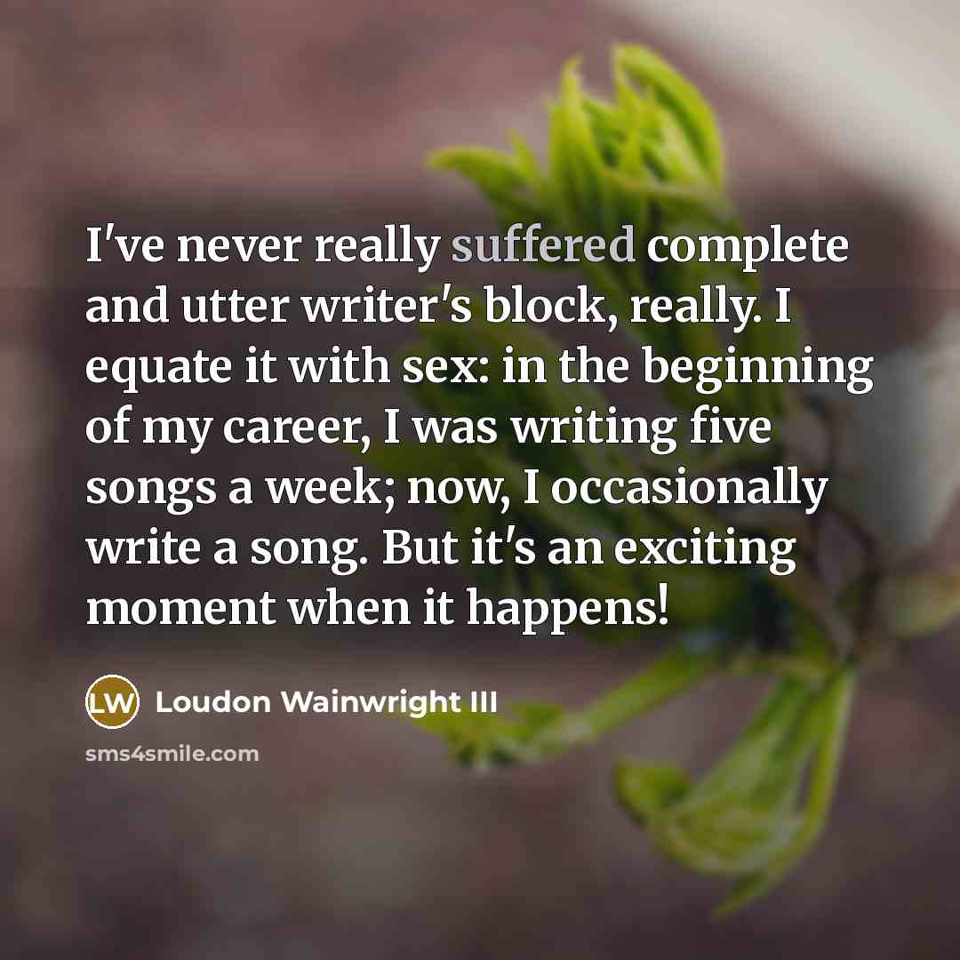 “I've never really suffered complete and utter writer's block, really. I equate it with sex: in the beginning of my career, I was writing five songs a week; now, I occasionally write a song. But it's an exciting moment when it happens!” quote by Loudon Wainwright III