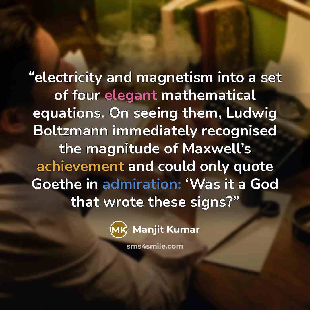 “electricity and magnetism into a set of four elegant mathematical equations. On seeing them, Ludwig Boltzmann immediately recognised the magnitude of Maxwell’s achievement and could only quote Goethe in admiration: ‘Was it a God that wrote these signs?” quote by Manjit Kumar