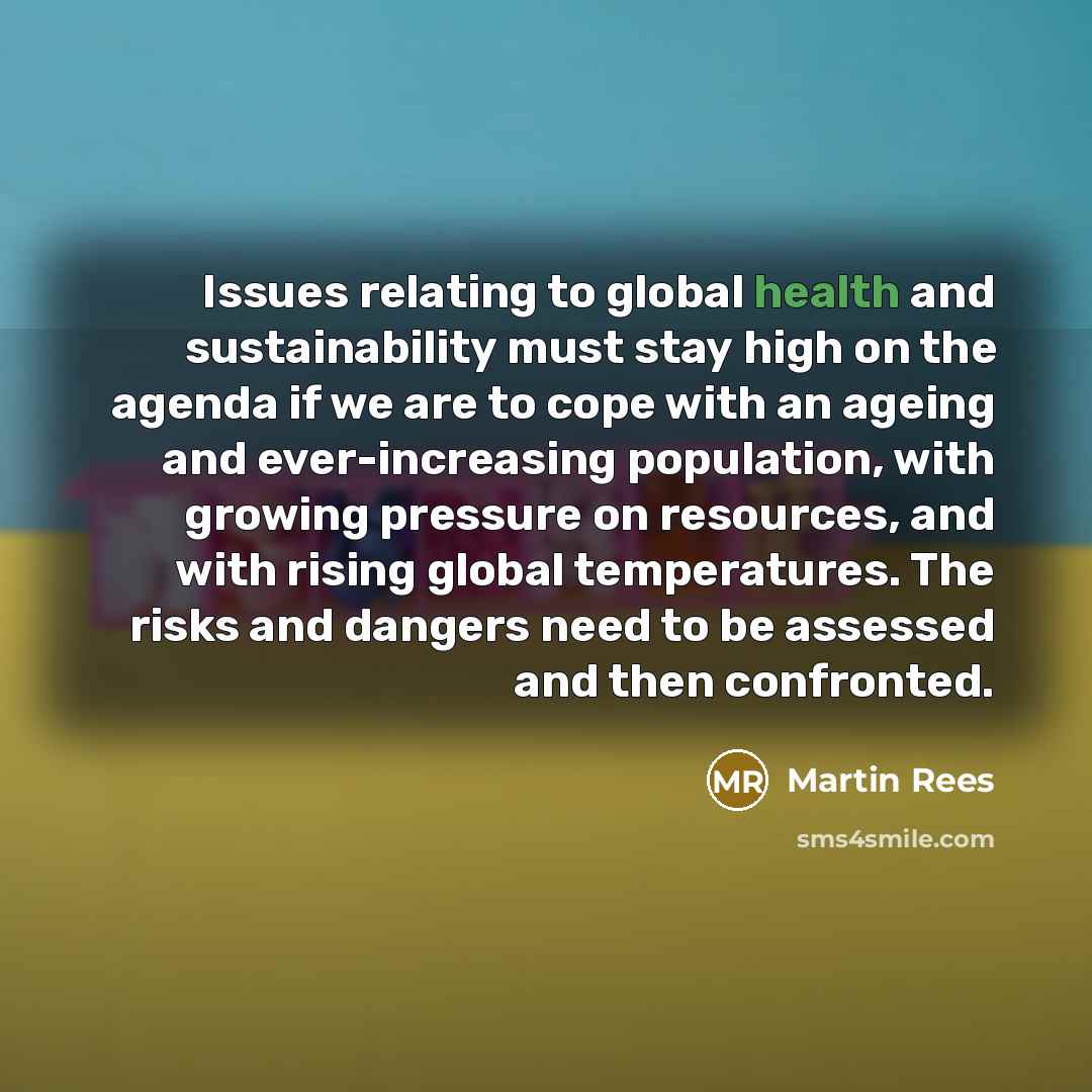 “Issues relating to global health and sustainability must stay high on the agenda if we are to cope with an ageing and ever-increasing population, with growing pressure on resources, and with rising global temperatures. The risks and dangers need to be assessed and then confronted.” quote by Martin Rees