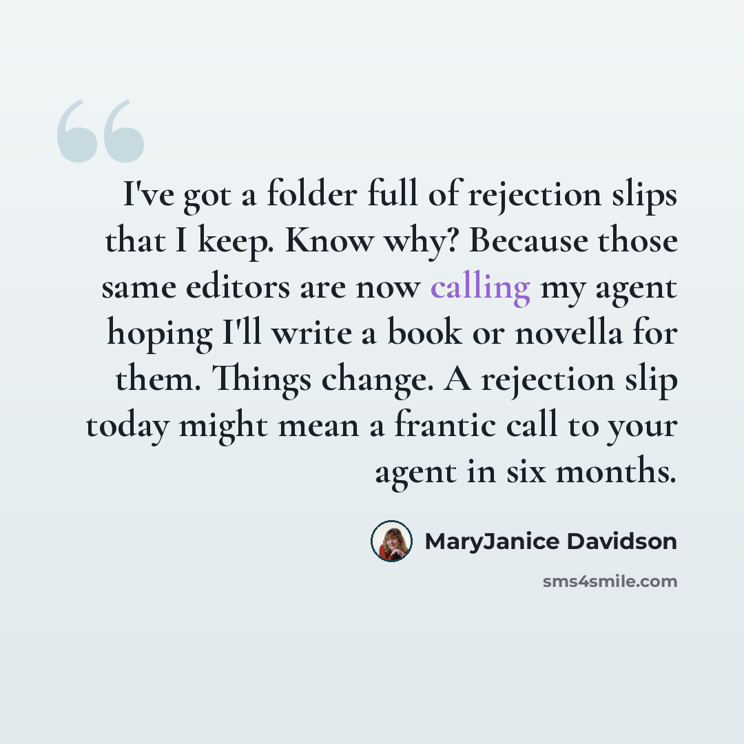 “I've got a folder full of rejection slips that I keep. Know why? Because those same editors are now calling my agent hoping I'll write a book or novella for them. Things change. A rejection slip today might mean a frantic call to your agent in six months.” quote by MaryJanice Davidson