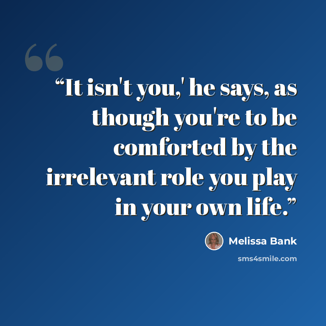 “It isn't you,' he says, as though you're to be comforted by the irrelevant role you play in your own life.” quote by Melissa Bank