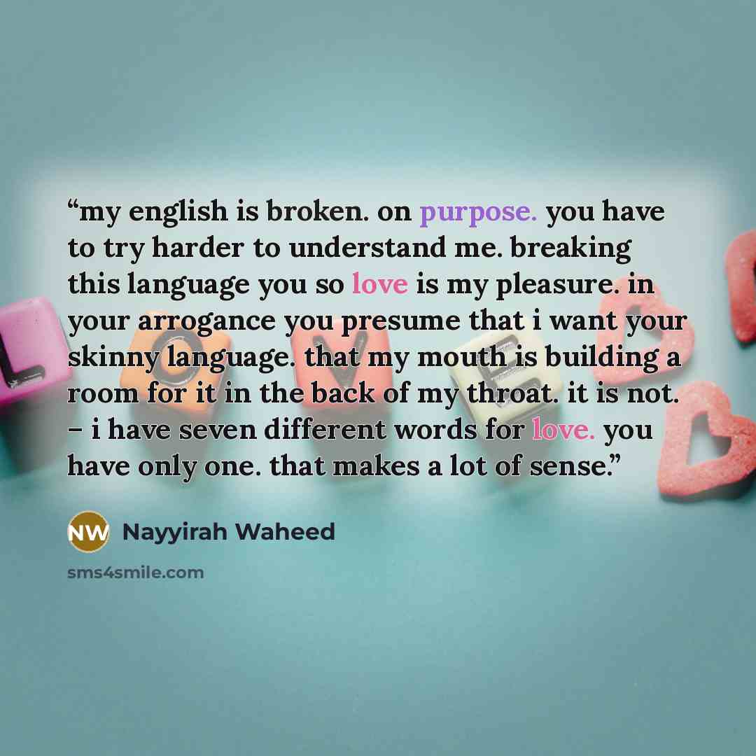 “my english is broken. on purpose. you have to try harder to understand me. breaking this language you so love is my pleasure. in your arrogance you presume that i want your skinny language. that my mouth is building a room for it in the back of my throat. it is not. – i have seven different words…” quote by Nayyirah Waheed
