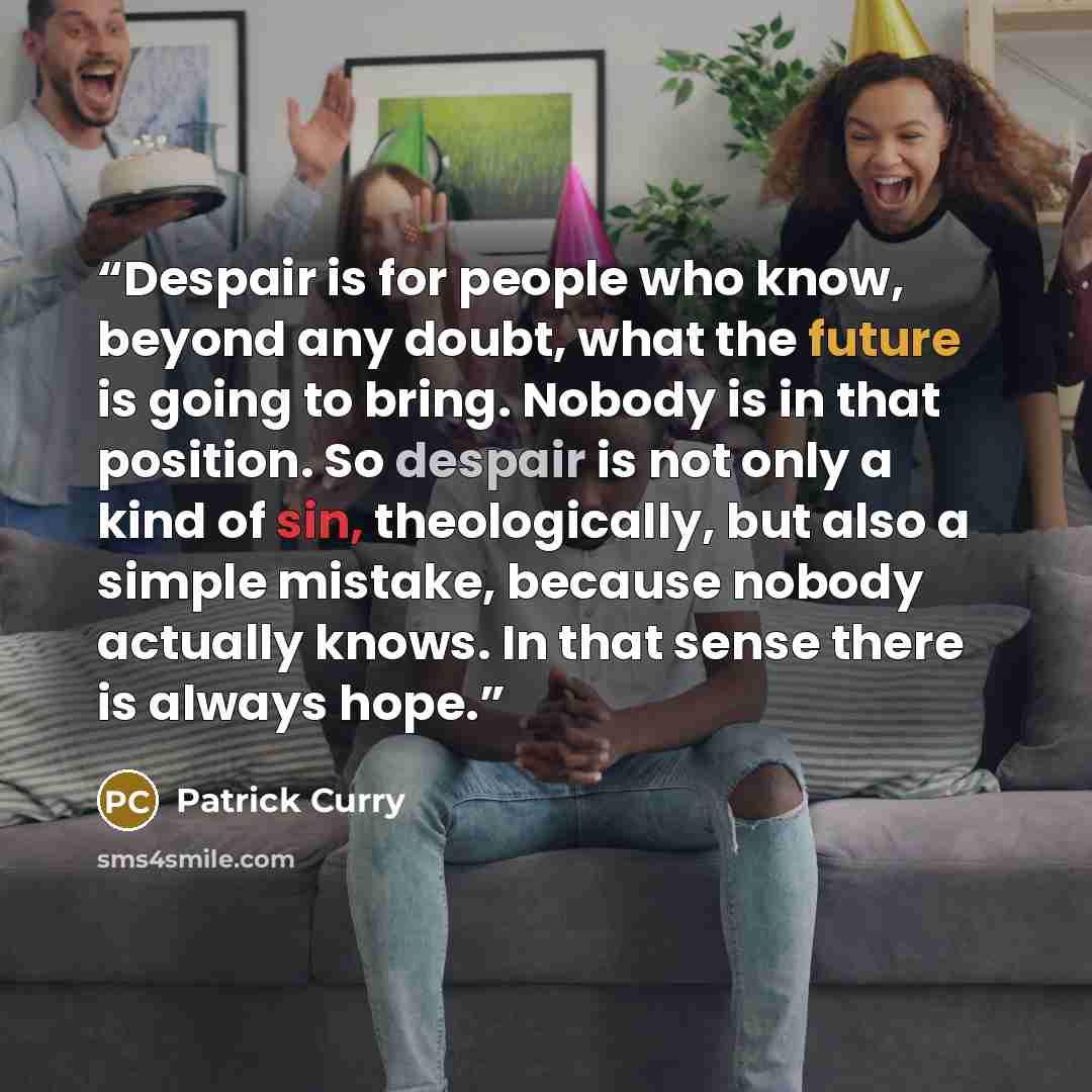 “Despair is for people who know, beyond any doubt, what the future is going to bring. Nobody is in that position. So despair is not only a kind of sin, theologically, but also a simple mistake, because nobody actually knows. In that sense there is always hope.” quote by Patrick Curry