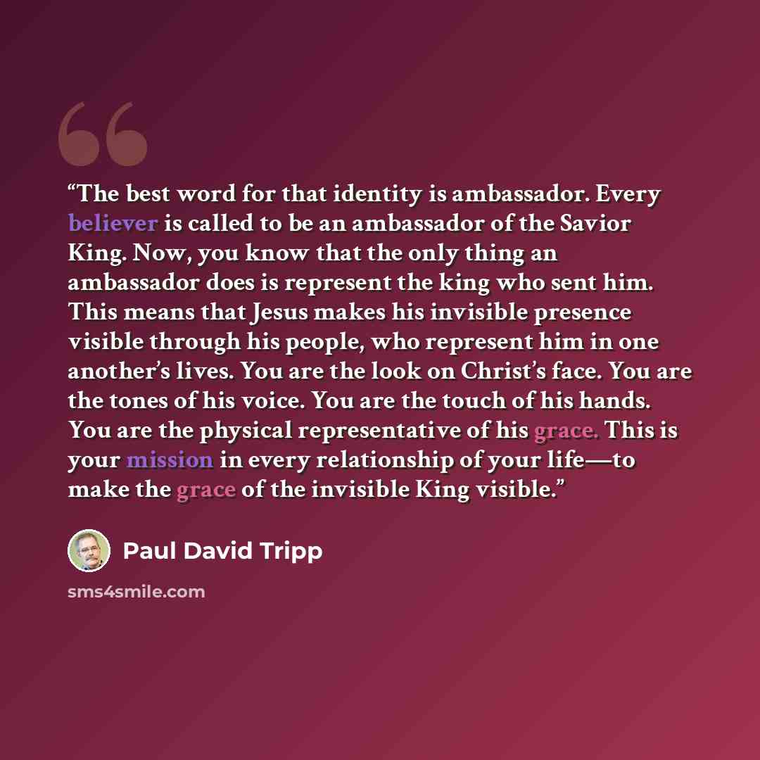 “The best word for that identity is ambassador. Every believer is called to be an ambassador of the Savior King. Now, you know that the only thing an ambassador does is represent the king who sent him. This means that Jesus makes his invisible presence visible through his people, who represent him…” quote by Paul David Tripp