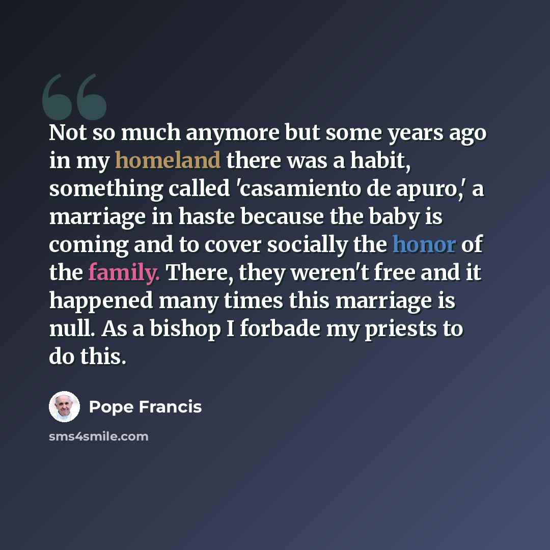 “Not so much anymore but some years ago in my homeland there was a habit, something called 'casamiento de apuro,' a marriage in haste because the baby is coming and to cover socially the honor of the family. There, they weren't free and it happened many times this marriage is null. As a bishop I…” quote by Pope Francis