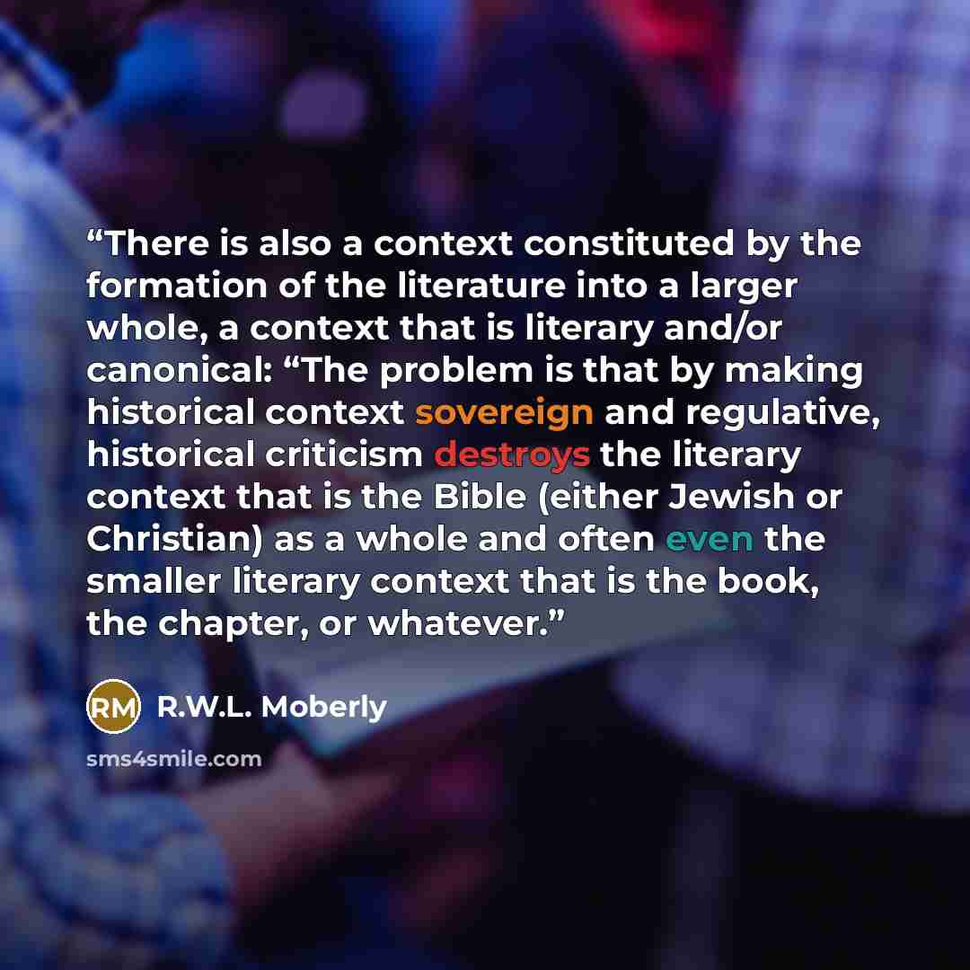“There is also a context constituted by the formation of the literature into a larger whole, a context that is literary and/or canonical: “The problem is that by making historical context sovereign and regulative, historical criticism destroys the literary context that is the Bible (either Jewish…” quote by R.W.L. Moberly