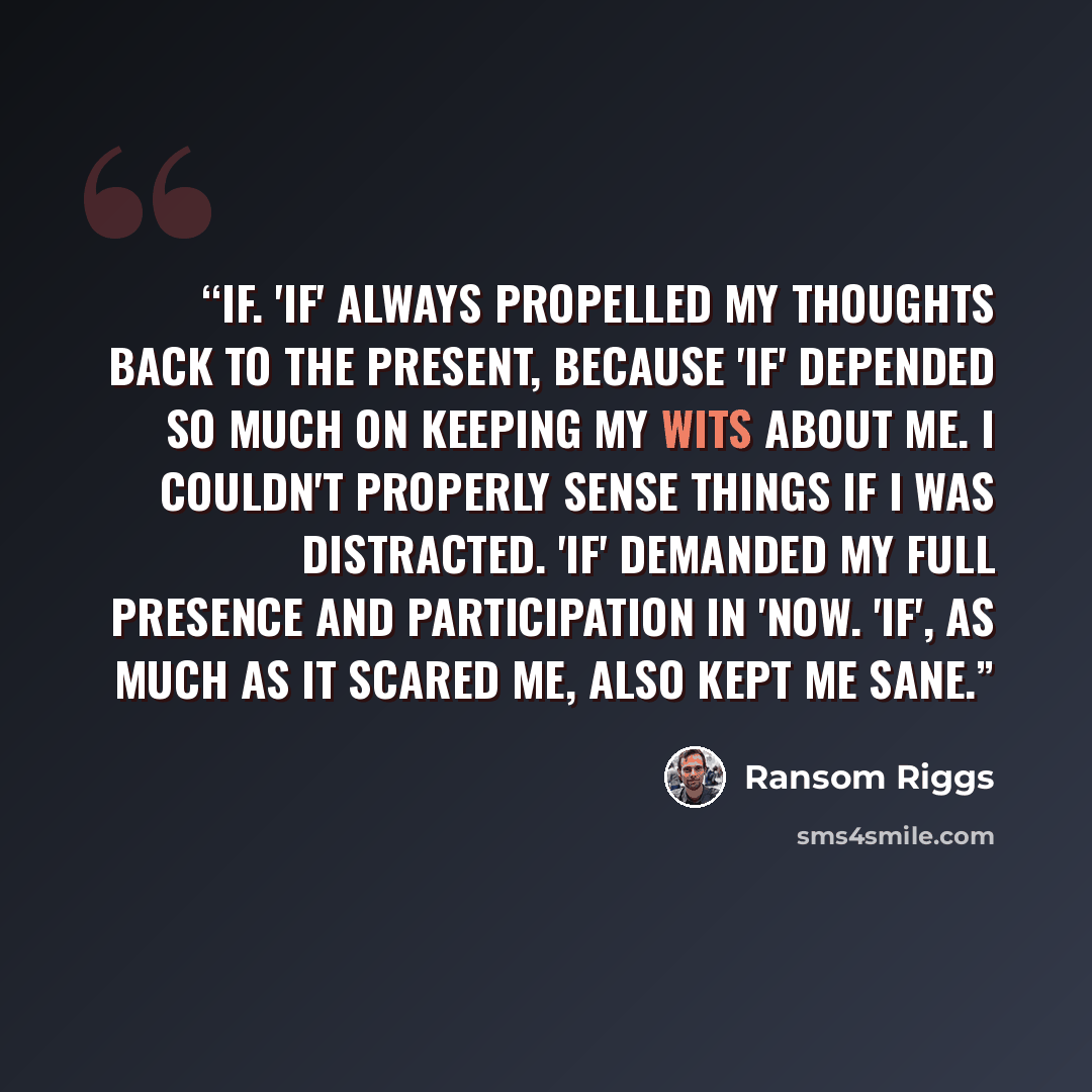“If. 'If' always propelled my thoughts back to the present, because 'if' depended so much on keeping my wits about me. I couldn't properly sense things if I was distracted. 'If' demanded my full presence and participation in 'now. 'If', as much as it scared me, also kept me sane.” quote by Ransom Riggs