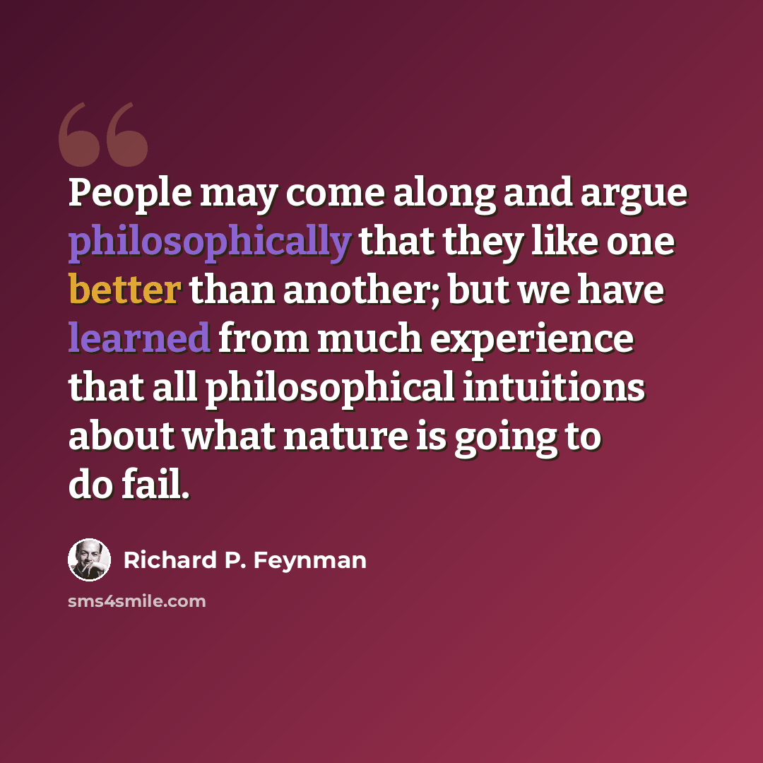 “People may come along and argue philosophically that they like one better than another; but we have learned from much experience that all philosophical intuitions about what nature is going to do fail.” quote by Richard P. Feynman
