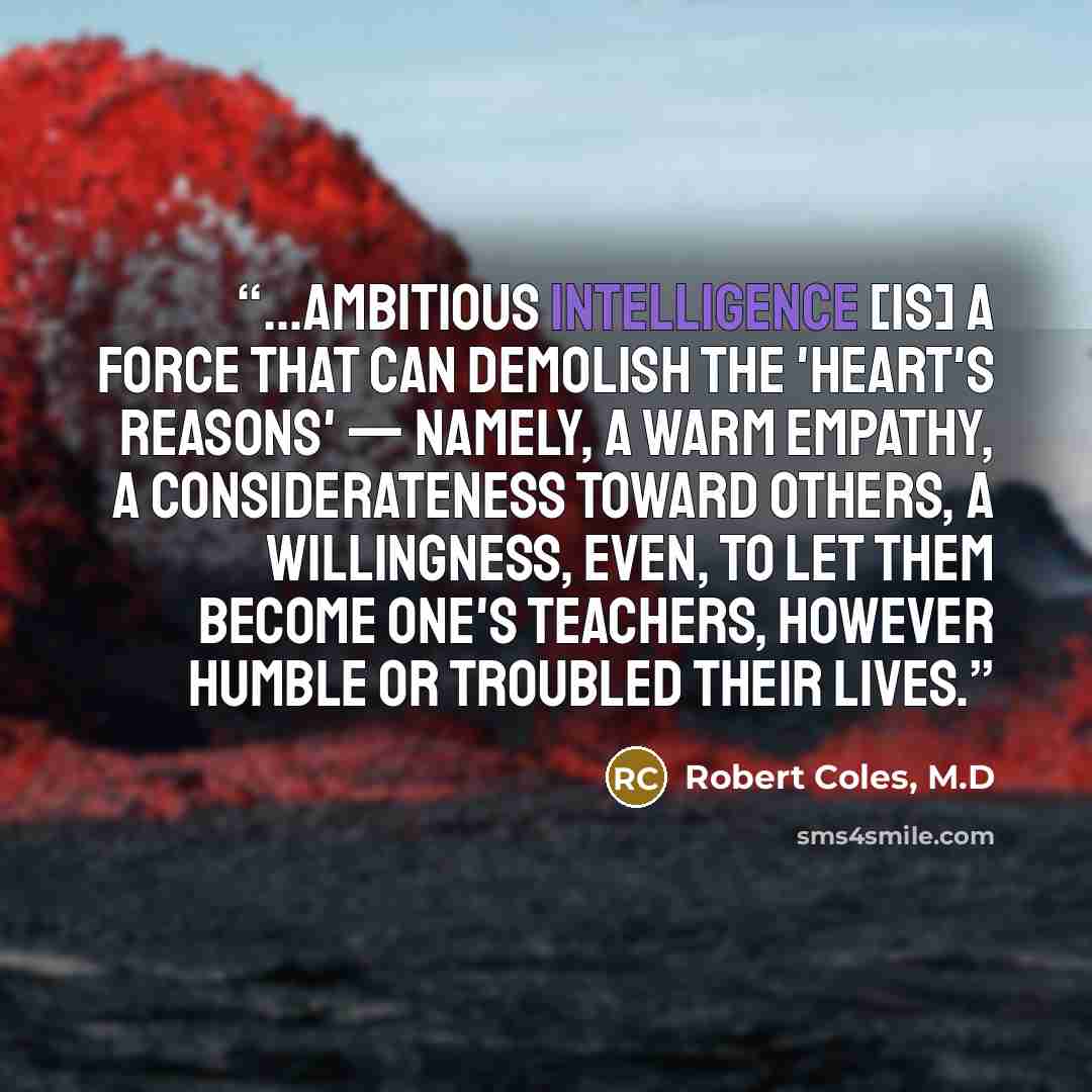 “...ambitious intelligence [is] a force that can demolish the 'heart's reasons' — namely, a warm empathy, a considerateness toward others, a willingness, even, to let them become one's teachers, however humble or troubled their lives.” quote by Robert Coles, M.D