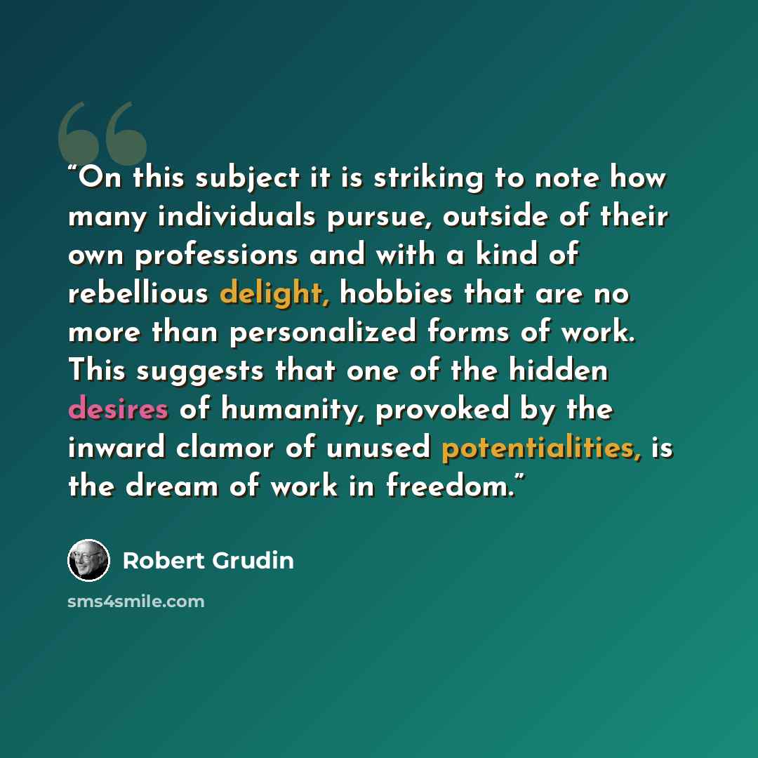 “On this subject it is striking to note how many individuals pursue, outside of their own professions and with a kind of rebellious delight, hobbies that are no more than personalized forms of work. This suggests that one of the hidden desires of humanity, provoked by the inward clamor of unused…” quote by Robert Grudin