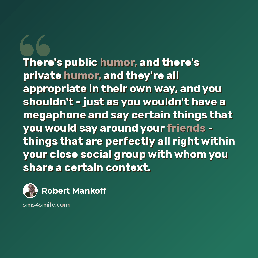 “There's public humor, and there's private humor, and they're all appropriate in their own way, and you shouldn't - just as you wouldn't have a megaphone and say certain things that you would say around your friends - things that are perfectly all right within your close social group with whom you…” quote by Robert Mankoff