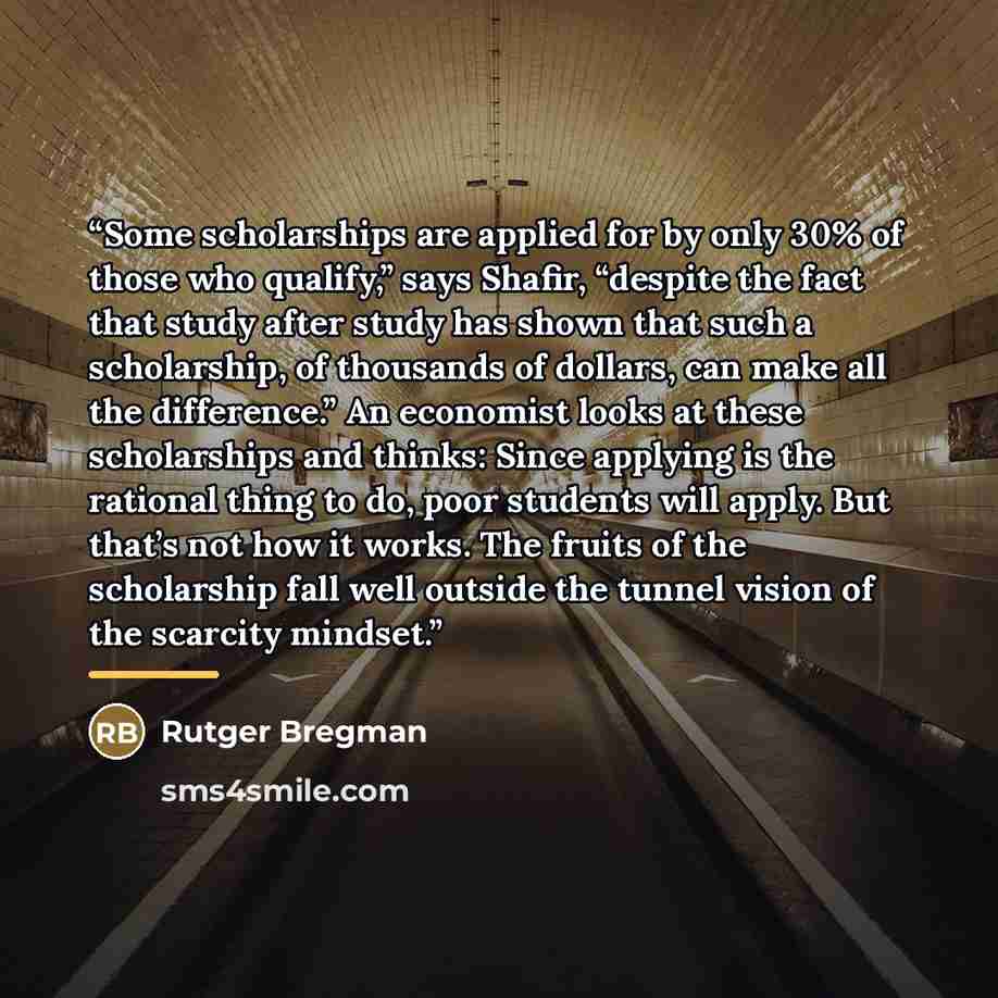 “Some scholarships are applied for by only 30% of those who qualify,” says Shafir, “despite the fact that study after study has shown that such a scholarship, of thousands of dollars, can make all the difference.” An economist looks at these scholarships and thinks: Since applying is the rational…” quote by Rutger Bregman