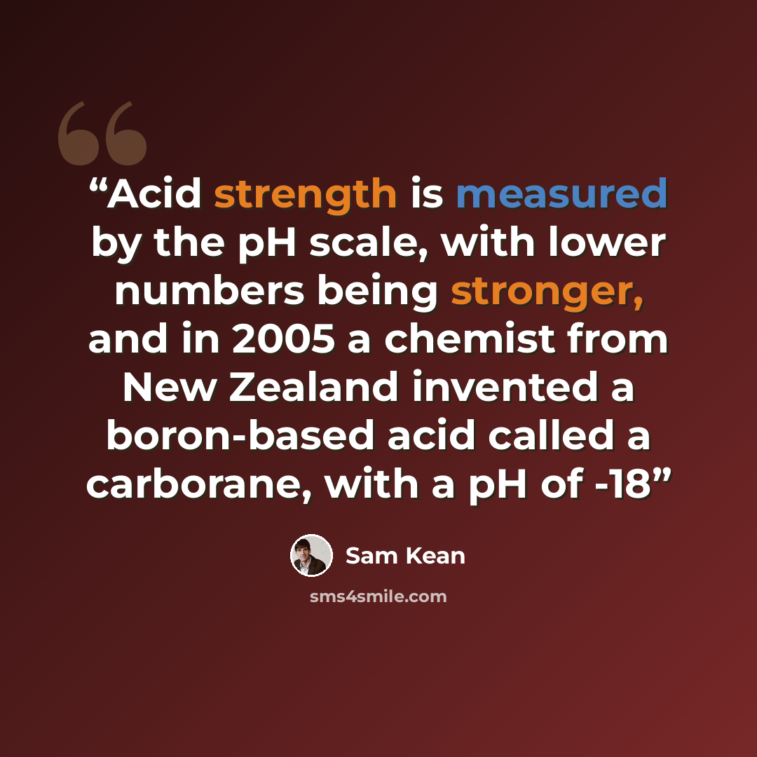 “Acid strength is measured by the pH scale, with lower numbers being stronger, and in 2005 a chemist from New Zealand invented a boron-based acid called a carborane, with a pH of -18” quote by Sam Kean