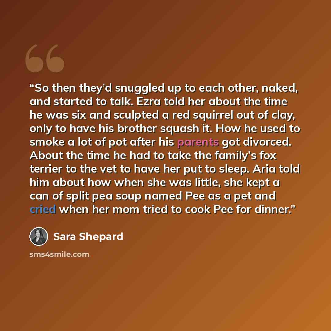 “So then they’d snuggled up to each other, naked, and started to talk. Ezra told her about the time he was six and sculpted a red squirrel out of clay, only to have his brother squash it. How he used to smoke a lot of pot after his parents got divorced. About the time he had to take the family’s…” quote by Sara Shepard