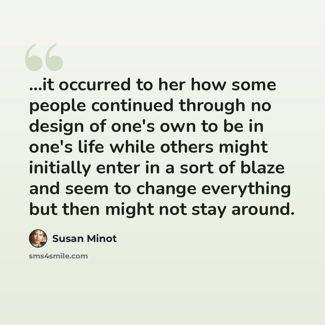 “...it occurred to her how some people continued through no design of one's own to be in one's life while others might initially enter in a sort of blaze and seem to change everything but then might not stay around.” quote by Susan Minot