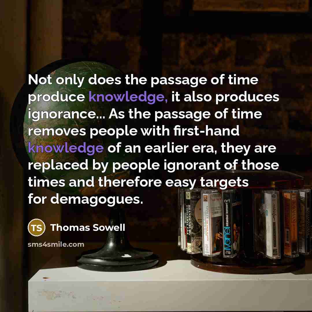 “Not only does the passage of time produce knowledge, it also produces ignorance... As the passage of time removes people with first-hand knowledge of an earlier era, they are replaced by people ignorant of those times and therefore easy targets for demagogues.” quote by Thomas Sowell