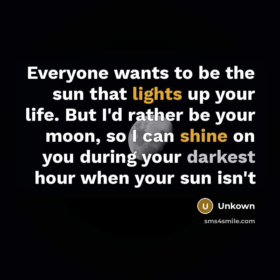 “Everyone wants to be the sun that lights up your life. But I'd rather be your moon, so I can shine on you during your darkest hour when your sun isn't” quote by Unkown