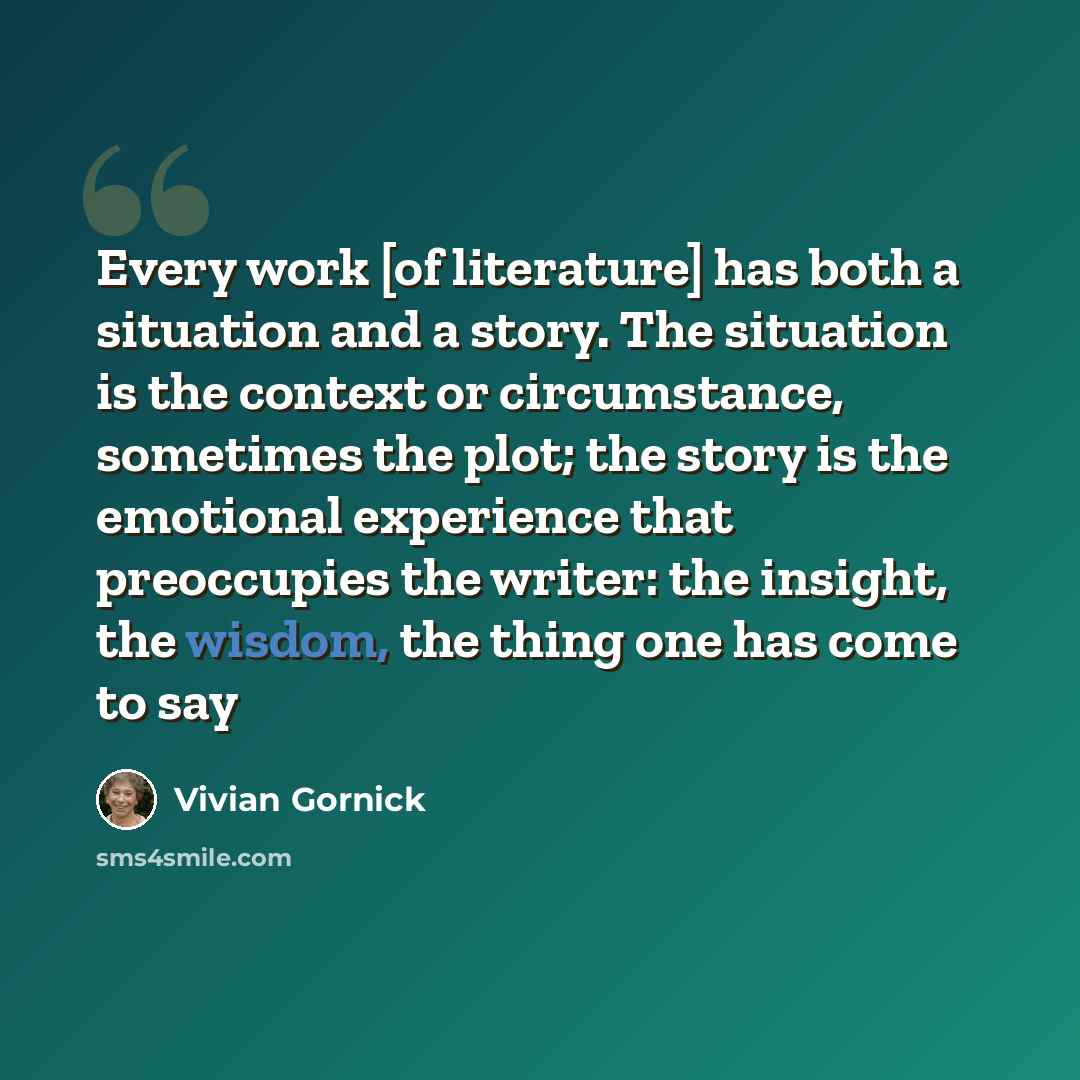 “Every work [of literature] has both a situation and a story. The situation is the context or circumstance, sometimes the plot; the story is the emotional experience that preoccupies the writer: the insight, the wisdom, the thing one has come to say” quote by Vivian Gornick