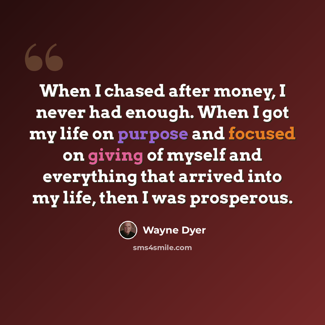 “When I chased after money, I never had enough. When I got my life on purpose and focused on giving of myself and everything that arrived into my life, then I was prosperous.” quote by Wayne Dyer