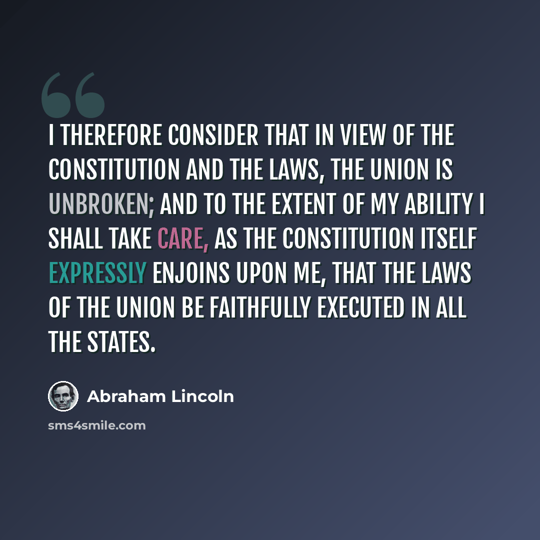 “I therefore consider that in view of the Constitution and the laws, the Union is unbroken; and to the extent of my ability I shall take care, as the Constitution itself expressly enjoins upon me, that the laws of the Union be faithfully executed in all the States.” quote by Abraham Lincoln