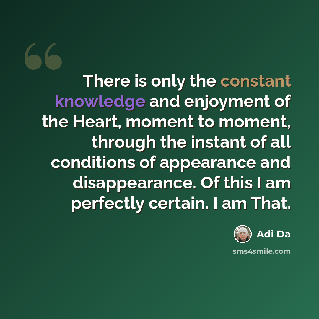 “There is only the constant knowledge and enjoyment of the Heart, moment to moment, through the instant of all conditions of appearance and disappearance. Of this I am perfectly certain. I am That.” quote by Adi Da