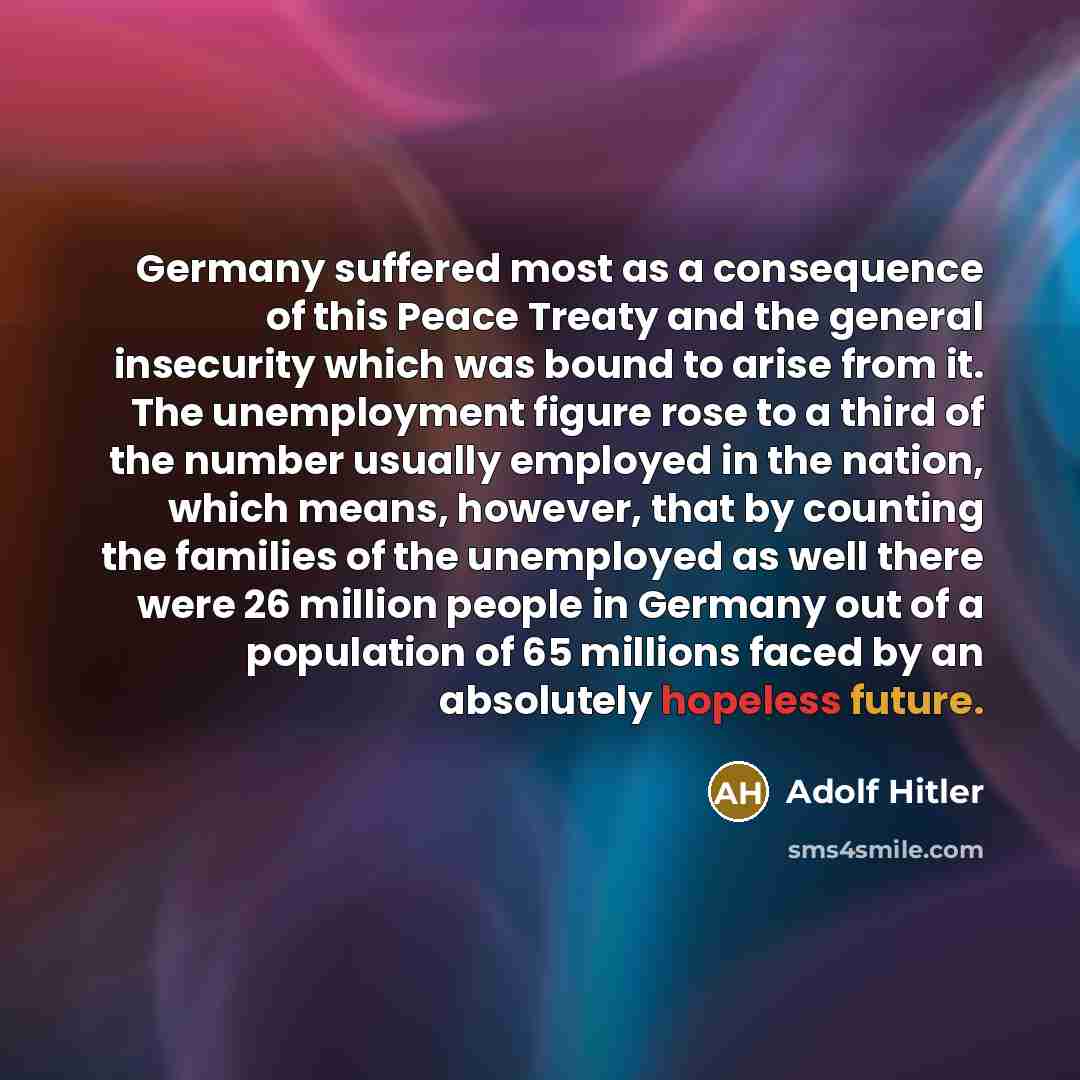 “Germany suffered most as a consequence of this Peace Treaty and the general insecurity which was bound to arise from it. The unemployment figure rose to a third of the number usually employed in the nation, which means, however, that by counting the families of the unemployed as well there were 26…” quote by Adolf Hitler