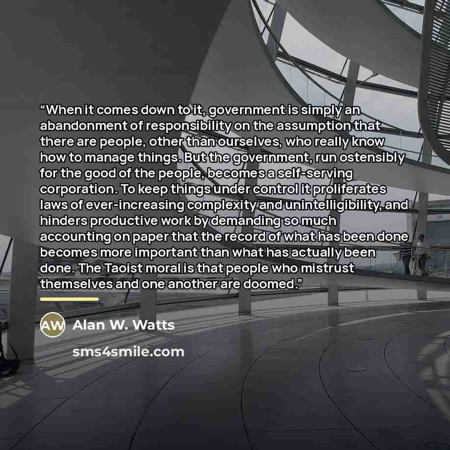 “When it comes down to it, government is simply an abandonment of responsibility on the assumption that there are people, other than ourselves, who really know how to manage things. But the government, run ostensibly for the good of the people, becomes a self-serving corporation. To keep things…” quote by Alan W. Watts