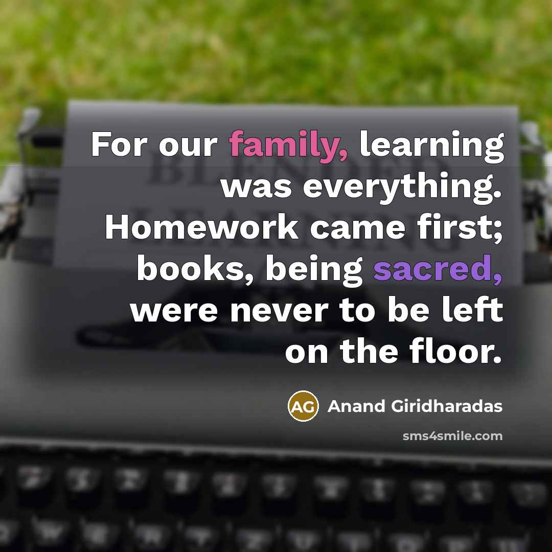 “For our family, learning was everything. Homework came first; books, being sacred, were never to be left on the floor.” quote by Anand Giridharadas